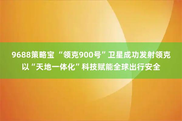 9688策略宝 “领克900号”卫星成功发射领克以“天地一体化”科技赋能全球出行安全