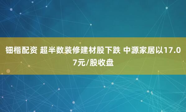 钿楷配资 超半数装修建材股下跌 中源家居以17.07元/股收盘