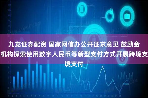 九龙证券配资 国家网信办公开征求意见 鼓励金融机构探索使用数字人民币等新型支付方式开展跨境支付