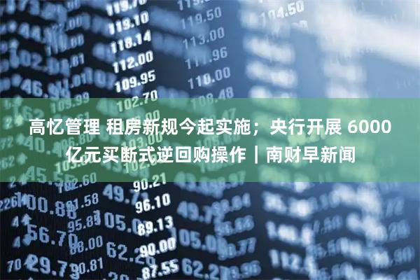 高忆管理 租房新规今起实施；央行开展 6000亿元买断式逆回购操作｜南财早新闻