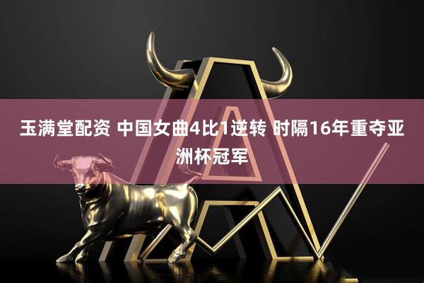 玉满堂配资 中国女曲4比1逆转 时隔16年重夺亚洲杯冠军