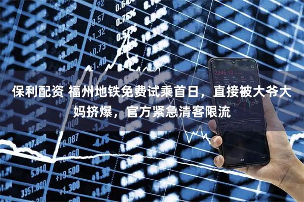 保利配资 福州地铁免费试乘首日，直接被大爷大妈挤爆，官方紧急清客限流