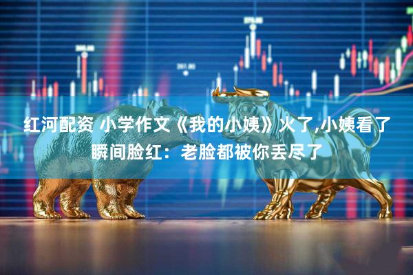 红河配资 小学作文《我的小姨》火了,小姨看了瞬间脸红：老脸都被你丢尽了