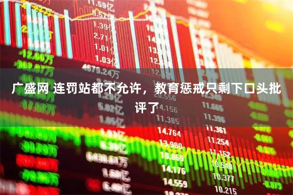 广盛网 连罚站都不允许，教育惩戒只剩下口头批评了