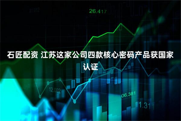 石匠配资 江苏这家公司四款核心密码产品获国家认证