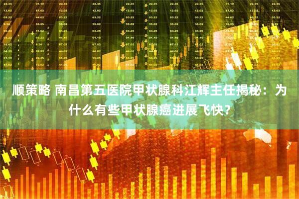 顺策略 南昌第五医院甲状腺科江辉主任揭秘：为什么有些甲状腺癌进展飞快？