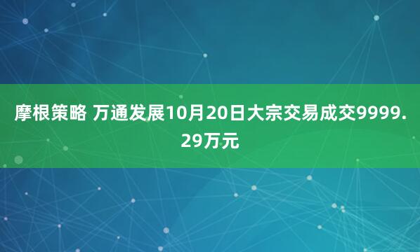 摩根策略 万通发展10月20日大宗交易成交9999.29万元