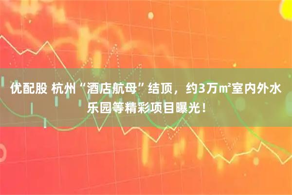优配股 杭州“酒店航母”结顶，约3万㎡室内外水乐园等精彩项目曝光！
