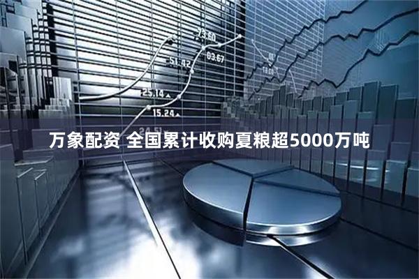 万象配资 全国累计收购夏粮超5000万吨