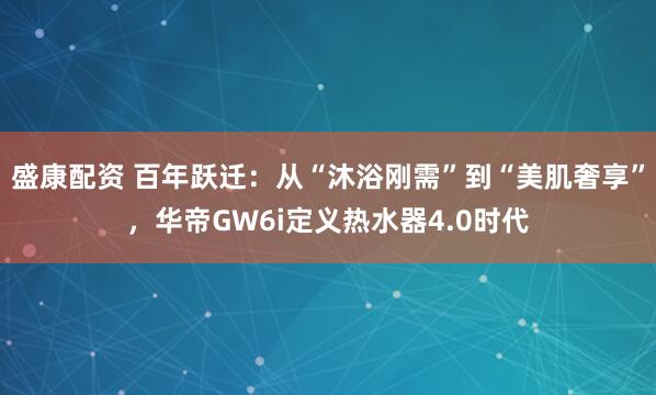 盛康配资 百年跃迁：从“沐浴刚需”到“美肌奢享”，华帝GW6i定义热水器4.0时代