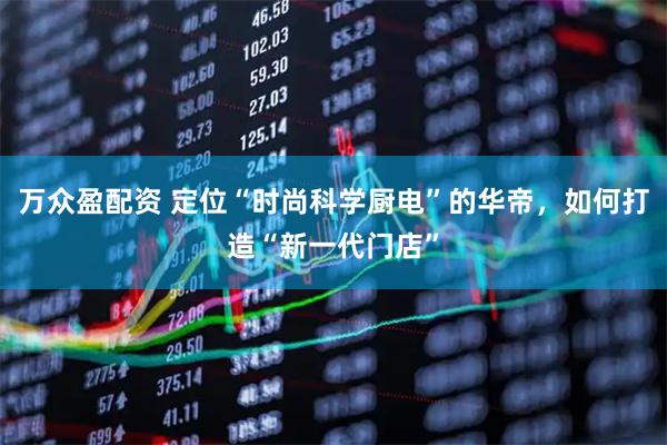 万众盈配资 定位“时尚科学厨电”的华帝，如何打造“新一代门店”