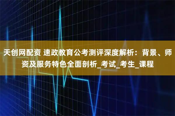 天创网配资 速政教育公考测评深度解析：背景、师资及服务特色全面剖析_考试_考生_课程