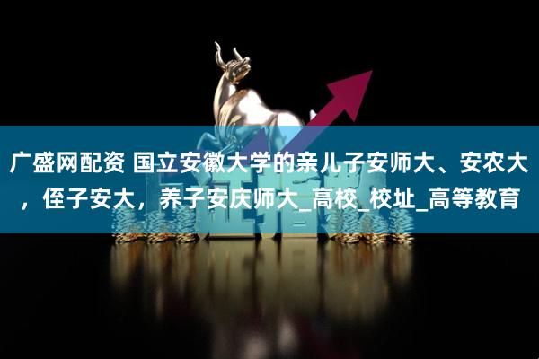 广盛网配资 国立安徽大学的亲儿子安师大、安农大，侄子安大，养子安庆师大_高校_校址_高等教育