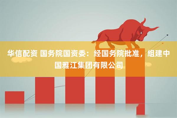 华信配资 国务院国资委：经国务院批准，组建中国雅江集团有限公司