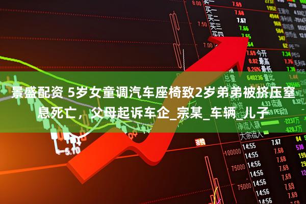 景盛配资 5岁女童调汽车座椅致2岁弟弟被挤压窒息死亡，父母起诉车企_宗某_车辆_儿子