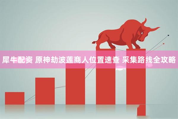 犀牛配资 原神劫波莲商人位置速查 采集路线全攻略
