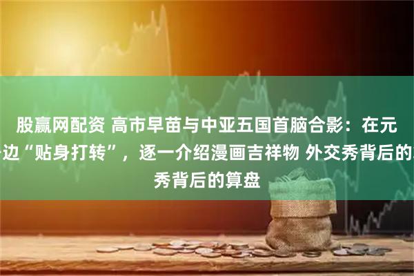 股赢网配资 高市早苗与中亚五国首脑合影：在元首身边“贴身打转”，逐一介绍漫画吉祥物 外交秀背后的算盘
