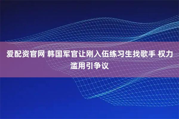 爱配资官网 韩国军官让刚入伍练习生找歌手 权力滥用引争议