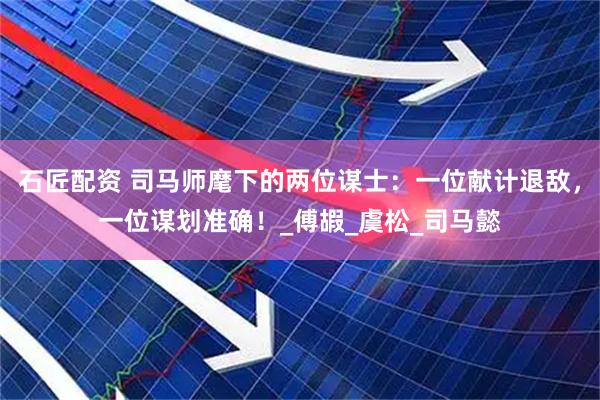 石匠配资 司马师麾下的两位谋士：一位献计退敌，一位谋划准确！_傅嘏_虞松_司马懿