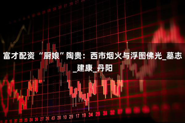 富才配资 “厨娘”陶贵：西市烟火与浮图佛光_墓志_建康_丹阳