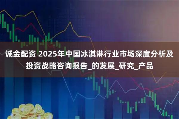 诚金配资 2025年中国冰淇淋行业市场深度分析及投资战略咨询报告_的发展_研究_产品