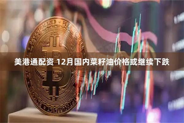 美港通配资 12月国内菜籽油价格或继续下跌