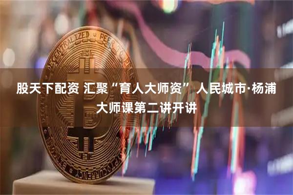股天下配资 汇聚“育人大师资” 人民城市·杨浦大师课第二讲开讲